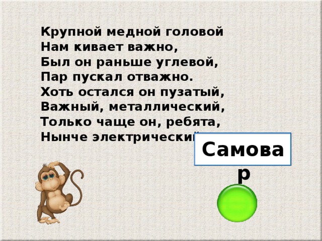 Крупной медной головой Нам кивает важно, Был он раньше углевой, Пар пускал отважно. Хоть остался он пузатый, Важный, металлический, Только чаще он, ребята, Нынче электрический. Самовар