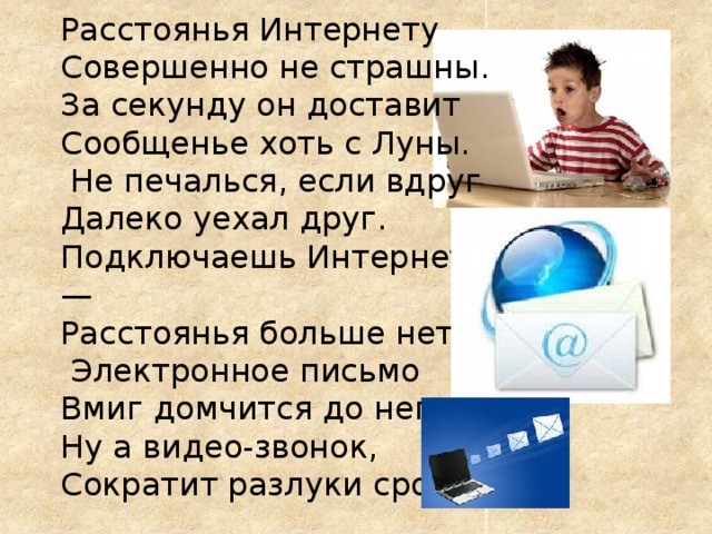 Расстоянья Интернету  Совершенно не страшны.   За секунду он доставит   Сообщенье хоть с Луны.  Не печалься, если вдруг   Далеко уехал друг.   Подключаешь Интернет —  Расстоянья больше нет!  Электронное письмо  Вмиг домчится до него.   Ну а видео-звонок,   Сократит разлуки срок.