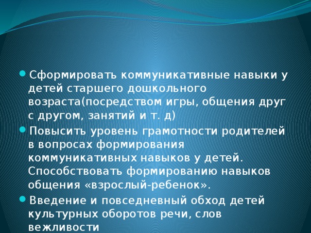 Сформировать коммуникативные навыки у детей старшего дошкольного возраста(посредством игры, общения друг с другом, занятий и т. д) Повысить уровень грамотности родителей в вопросах формирования коммуникативных навыков у детей. Способствовать формированию навыков общения «взрослый-ребенок». Введение и повседневный обход детей культурных оборотов речи, слов вежливости