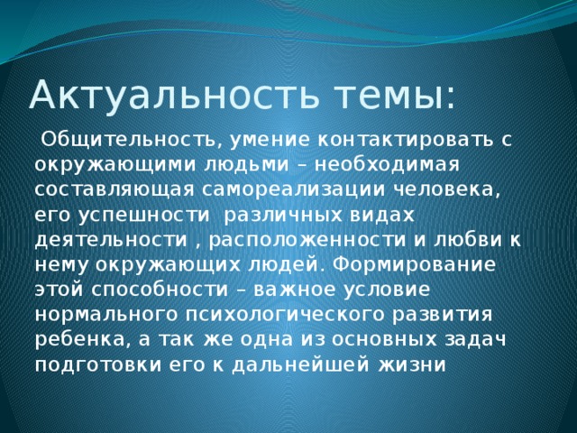 Актуальность темы:  Общительность, умение контактировать с окружающими людьми – необходимая составляющая самореализации человека, его успешности различных видах деятельности , расположенности и любви к нему окружающих людей. Формирование этой способности – важное условие нормального психологического развития ребенка, а так же одна из основных задач подготовки его к дальнейшей жизни