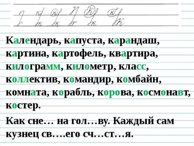 К а л е ндарь, к а пуста, к а р а ндаш, к а ртина, к а ртофель, кв а ртира, к и л о гра мм , к и л о метр, кла сс , к олл ектив, к о мандир, к о мбайн, комн а та, к о рабль, к оро ва, к о см о на в т, к о стер. Как сне… на гол…ву. Каждый сам кузнец св….его сч…ст…я.