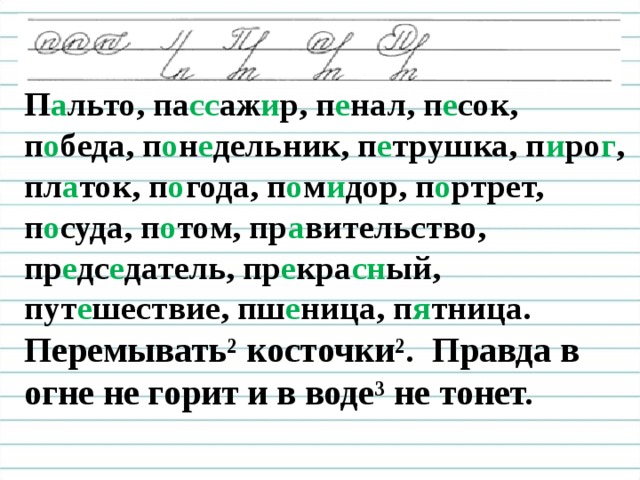 Чистописание П а льто, па сс аж и р, п е нал, п е сок, п о беда, п о н е дельник, п е трушка, п и ро г , пл а ток, п о года, п о м и дор, п о ртрет, п о суда, п о том, пр а вительство, пр е дс е датель, пр е кра сн ый, пут е шествие, пш е ница, п я тница. Перемывать² косточки². Правда в огне не горит и в воде³ не тонет.