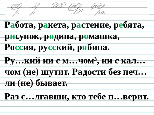 Р а бота, р а кета, р а стение, р е бята, р и сунок, р о дина, р о машка, Ро сс ия, ру сс кий, р я бина. Ру…кий ни с м…чом³, ни с кал…чом (не) шутит. Радости без печ…ли (не) бывает. Раз с…лгавши, кто тебе п…верит.