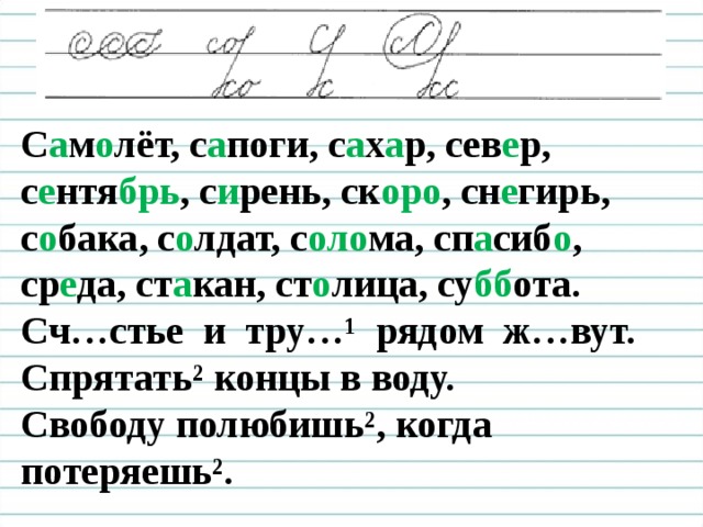 Чистописание С а м о лёт, с а поги, с а х а р, сев е р, с е нтя брь , с и рень, ск оро , сн е гирь, с о бака, с о лдат, с оло ма, сп а сиб о , ср е да, ст а кан, ст о лица, су бб ота. Сч…стье и тру…¹ рядом ж…вут. Спрятать² концы в воду. Свободу полюбишь², когда потеряешь².