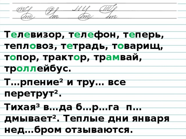 Т е л е визор, т е л е фон, т е перь, тепл о воз, т е традь, т о варищ, т о пор, тракт о р, тр ам вай, тр олл ейбус. Т…рпение ² и тру… все перетрут ² . Тихая³ в…да б…р…га п…дмывает². Теплые дни января нед…бром отзываются.