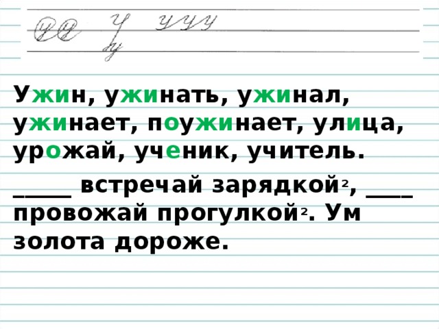 У жи н, у жи нать, у жи нал, у жи нает, п о у жи нает, ул и ца, ур о жай, уч е ник, учитель.  _____ встречай зарядкой ² , ____ провожай прогулкой ² . Ум золота дороже.