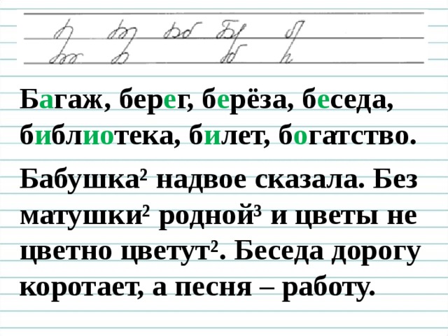 Б а гаж, бер е г, б е рёза, б е седа, б и бл ио тека, б и лет, б о гатство. Бабушка² надвое сказала. Без матушки ² родной³ и цветы не цветно цветут ² . Беседа дорогу коротает, а песня – работу.