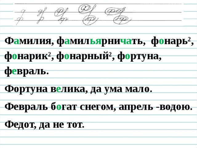 Ф а милия, ф а мил ья рни ча ть, ф о нарь², ф о нарик², ф о нарный², ф о ртуна, ф е враль. Фортуна в е лика, да ума мало. Февраль б о гат снегом, апрель -водою. Федот, да не тот.