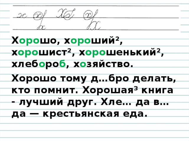 Х оро шо, х оро ший², х оро шист ² , х оро шенький ², хлеб о ро б , х о зяйство . Хорошо тому д…бро делать, кто помнит. Хорошая³ книга - лучший друг. Хле… да в…да — крестьянская еда.