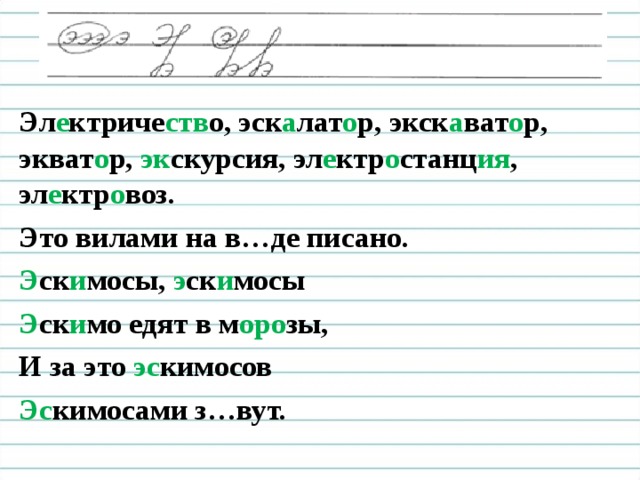 Эл е ктриче ств о, эск а лат о р, экск а ват о р, экват о р, эк скурсия, эл е ктр о станц ия , эл е ктр о воз. Это вилами на в…де писано. Э ск и мосы, э ск и мосы Э ск и мо едят в м оро зы, И за это эс кимосов Эс кимосами з…вут.