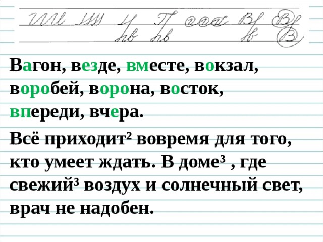 В а гон, в ез де, вм есте, в о кзал, в оро бей, в оро на, в о сток, вп ереди, вч е ра. Всё приходит² вовремя для того, кто умеет ждать. В доме ³ , где свежий³ воздух и солнечный свет, врач не надобен.