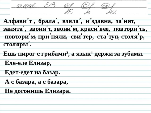 Алфави ´ т , брала´, взяла ´ , и´здавна, за ʹ нят, занятаʹ, звоня ʹ т, звони ʹ м, красиʹвее, повториʹть, повтори ʹ м, приʹняли, свиʹтер, стаʹтуя, столяʹр, столярыʹ. Ешь пирог с грибами³, а язык¹ держи за зубами.  Еле-еле Елизар,  Едет-едет на базар.  А с базара, а с базара,  Не догонишь Елизара.