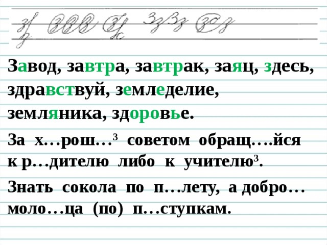 З а вод, за втр а, за втр ак, за я ц, з десь, здра вст вуй, з е мл е делие, земл я ника, зд оро в ь е. За х…рош…³ советом обращ….йся к р…дителю либо к учителю ³ . Знать сокола по п…лету, а добро… моло…ца (по) п…ступкам.