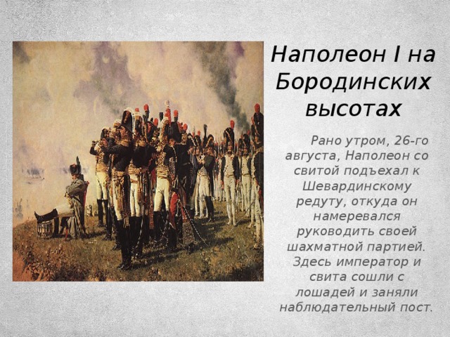 Наполеон I на Бородинских высотах  Рано утром, 26-го августа, Наполеон со свитой подъехал к Шевардинскому редуту, откуда он намеревался руководить своей шахматной партией. Здесь император и свита сошли с лошадей и заняли наблюдательный пост.