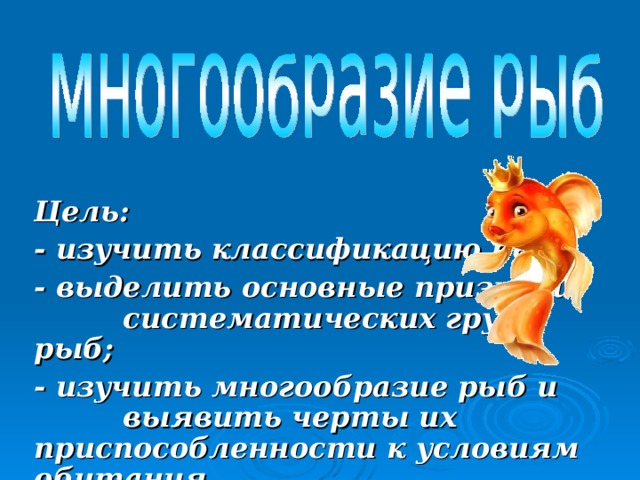 Цель: - изучить классификацию рыб; - выделить основные признаки систематических групп рыб; - изучить многообразие рыб и выявить черты их приспособленности к условиям обитания.