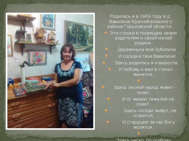 Родилась я в 1969 году в д. Вавилиха Краснобаковского района Горьковской области. Эти строки я посвящаю своим родителям и своей малой родине.  Деревенька моя Зубилиха  И соседка твоя Вавилиха!  Здесь родилась я и выросла,  И любовь к вам в стихах вынесла.    Здесь лесной народ живет – окает  И от жизни тяжелой не охает.  Здесь соседи живут, не ссорятся,  И старушки за нас Богу молятся.    Здесь легко, по особому, дышится.