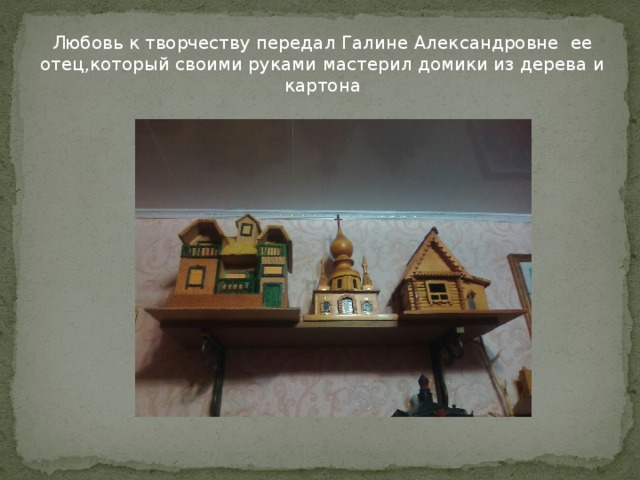 Любовь к творчеству передал Галине Александровне ее отец,который своими руками мастерил домики из дерева и картона