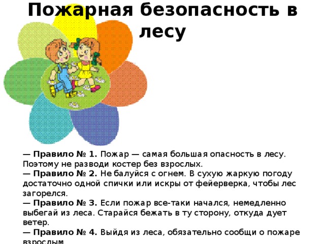 Пожарная безопасность в лесу    —  Правило № 1.  Пожар — самая большая опасность в лесу. Поэтому не разводи костер без взрослых.  —  Правило № 2.  Не балуйся с огнем. В сухую жаркую погоду достаточно одной спички или искры от фейерверка, чтобы лес загорелся.  —  Правило № 3.  Если пожар все-таки начался, немедленно выбегай из леса. Старайся бежать в ту сторону, откуда дует ветер.  —  Правило № 4.  Выйдя из леса, обязательно сообщи о пожаре взрослым.