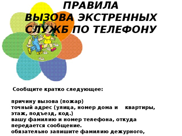 ПРАВИЛА ВЫЗОВА ЭКСТРЕННЫХ СЛУЖБ ПО ТЕЛЕФОНУ   Сообщите кратко следующее:   причину вызова (пожар) точный адрес (улица, номер дома и    квартиры, этаж, подъезд, код.) вашу фамилию и номер телефона, откуда передается сообщение. обязательно запишите фамилию дежурного, принявшего ваш вызов.  