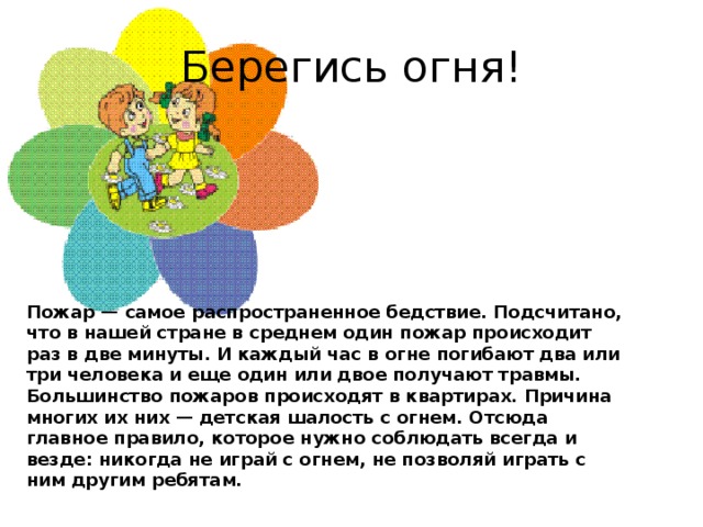 Берегись огня! Пожар — самое распространенное бедствие. Подсчитано, что в нашей стране в среднем один пожар происходит раз в две минуты. И каждый час в огне погибают два или три человека и еще один или двое получают травмы.   Большинство пожаров происходят в квартирах. Причина многих их них — детская шалость с огнем. Отсюда главное правило, которое нужно соблюдать всегда и везде: никогда не играй с огнем, не позволяй играть с ним другим ребятам.