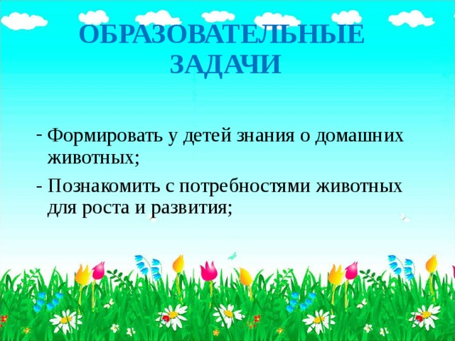 ОБРАЗОВАТЕЛЬНЫЕ ЗАДАЧИ Формировать у детей знания о домашних животных; - Познакомить с потребностями животных для роста и развития;