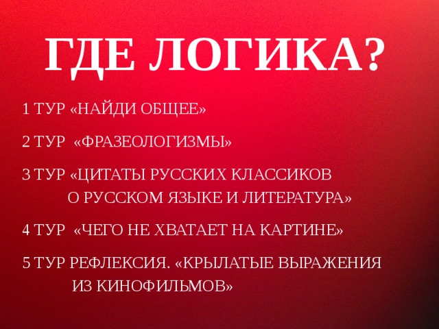 ГДЕ ЛОГИКА? 1 ТУР «НАЙДИ ОБЩЕЕ» 2 ТУР «ФРАЗЕОЛОГИЗМЫ» 3 ТУР «ЦИТАТЫ РУССКИХ КЛАССИКОВ  О РУССКОМ ЯЗЫКЕ И ЛИТЕРАТУРА» 4 ТУР «ЧЕГО НЕ ХВАТАЕТ НА КАРТИНЕ» 5 ТУР РЕФЛЕКСИЯ. «КРЫЛАТЫЕ ВЫРАЖЕНИЯ  ИЗ КИНОФИЛЬМОВ»