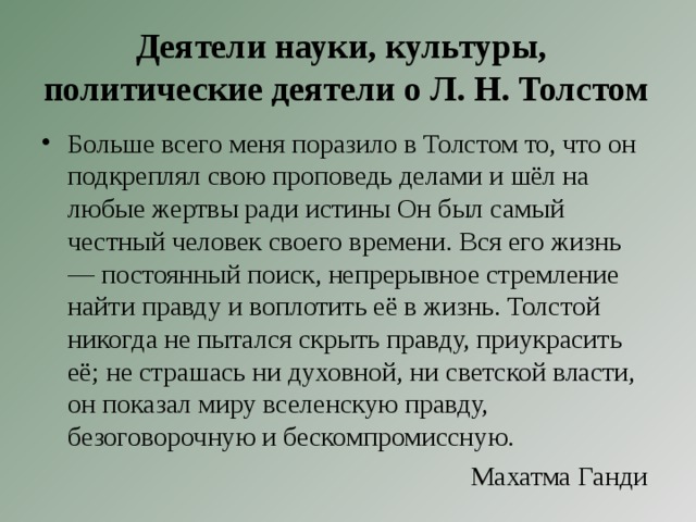 Деятели науки, культуры,  политические деятели о Л. Н. Толстом Больше всего меня поразило в Толстом то, что он подкреплял свою проповедь делами и шёл на любые жертвы ради истины Он был самый честный человек своего времени. Вся его жизнь — постоянный поиск, непрерывное стремление найти правду и воплотить её в жизнь. Толстой никогда не пытался скрыть правду, приукрасить её; не страшась ни духовной, ни светской власти, он показал миру вселенскую правду, безоговорочную и бескомпромиссную. Махатма Ганди