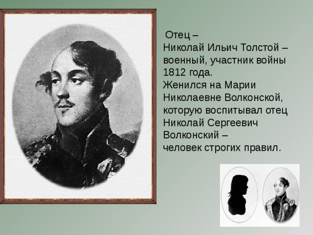 Отец – Николай Ильич Толстой – военный, участник войны 1812 года. Женился на Марии Николаевне Волконской, которую воспитывал отец Николай Сергеевич Волконский – человек строгих правил.