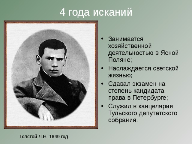 4 года исканий   Занимается хозяйственной деятельностью в Ясной Поляне; Наслаждается светской жизнью; Сдавал экзамен на степень кандидата права в Петербурге; Служил в канцелярии Тульского депутатского собрания. Толстой Л.Н. 1849 год