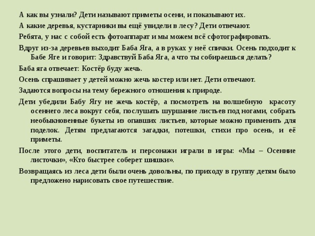 А как вы узнали? Дети называют приметы осени, и показывают их. А какие деревья, кустарники вы ещё увидели в лесу? Дети отвечают. Ребята, у нас с собой есть фотоаппарат и мы можем всё сфотографировать. Вдруг из-за деревьев выходит Баба Яга, а в руках у неё спички. Осень подходит к Бабе Яге и говорит: Здравствуй Баба Яга, а что ты собираешься делать? Баба яга отвечает: Костёр буду жечь. Осень спрашивает у детей можно жечь костер или нет. Дети отвечают. Задаются вопросы на тему бережного отношения к природе. Дети убедили Бабу Ягу не жечь костёр, а посмотреть на волшебную красоту осеннего леса вокруг себя, послушать шуршание листьев под ногами, собрать необыкновенные букеты из опавших листьев, которые можно применить для поделок. Детям предлагаются загадки, потешки, стихи про осень, и её приметы. После этого дети, воспитатель и персонажи играли в игры: «Мы – Осенние листочки», «Кто быстрее соберет шишки». Возвращаясь из леса дети были очень довольны, по приходу в группу детям было предложено нарисовать свое путешествие.