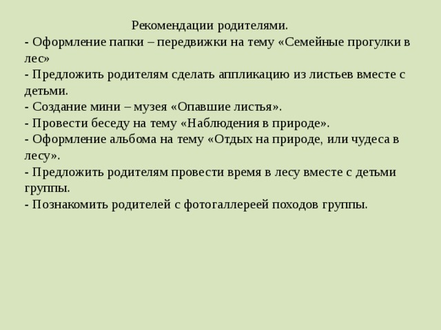 Рекомендации родителями.  - Оформление папки – передвижки на тему «Семейные прогулки в лес»  - Предложить родителям сделать аппликацию из листьев вместе с детьми.  - Создание мини – музея «Опавшие листья».  - Провести беседу на тему «Наблюдения в природе».  - Оформление альбома на тему «Отдых на природе, или чудеса в лесу».  - Предложить родителям провести время в лесу вместе с детьми группы.  - Познакомить родителей с фотогаллереей походов группы.