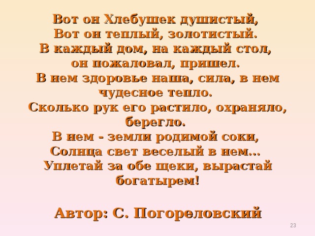 Вот он Хлебушек душистый,   Вот он теплый, золотистый.   В каждый дом, на каждый стол,   он пожаловал, пришел.   В нем здоровье наша, сила, в нем чудесное тепло.   Сколько рук его растило, охраняло, берегло.   В нем - земли родимой соки,   Солнца свет веселый в нем...   Уплетай за обе щеки, вырастай богатырем!   Автор: С. Погореловский