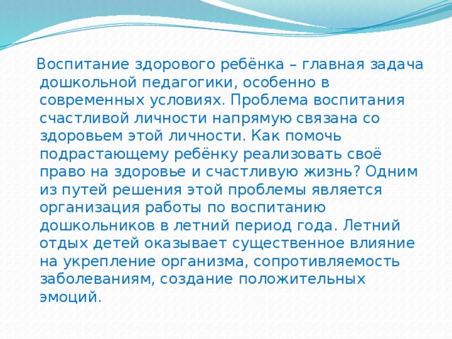 Воспитание здорового ребёнка – главная задача дошкольной педагогики, особенно в современных условиях. Проблема воспитания счастливой личности напрямую связана со здоровьем этой личности. Как помочь подрастающему ребёнку реализовать своё право на здоровье и счастливую жизнь? Одним из путей решения этой проблемы является организация работы по воспитанию дошкольников в летний период года. Летний отдых детей оказывает существенное влияние на укрепление организма, сопротивляемость заболеваниям, создание положительных эмоций.