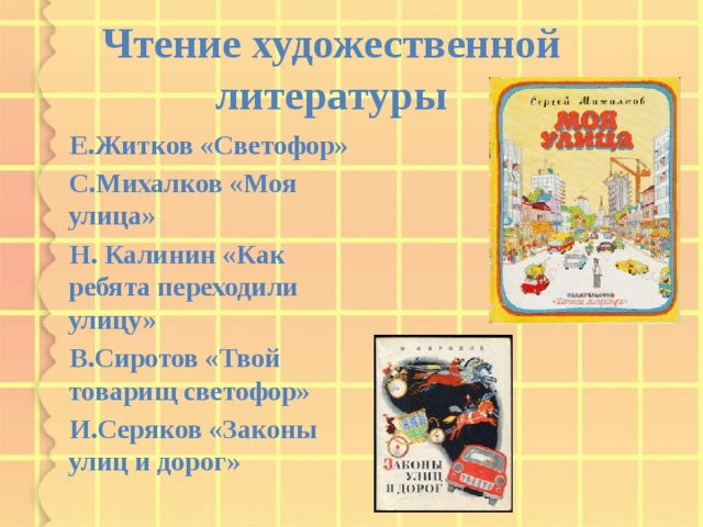 Чтение художественной литературы  Е.Житков «Светофор»  С.Михалков «Моя улица»  Н. Калинин «Как ребята переходили улицу»  В.Сиротов «Твой товарищ светофор»  И.Серяков «Законы улиц и дорог»