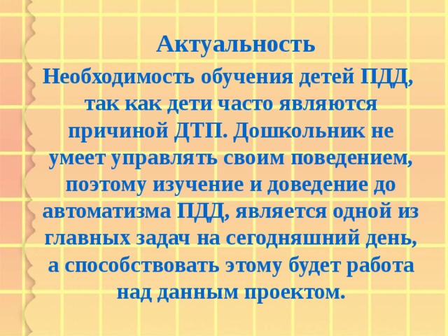 Актуальность  Необходимость обучения детей ПДД, так как дети часто являются причиной ДТП. Дошкольник не умеет управлять своим поведением, поэтому изучение и доведение до автоматизма ПДД, является одной из главных задач на сегодняшний день, а способствовать этому будет работа над данным проектом.