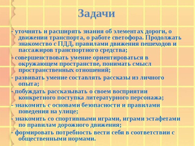 Задачи  - уточнять и расширять знания об элементах дороги, о движении транспорта, о работе светофора. Продолжать знакомство с ПДД, правилами движения пешеходов и пассажиров транспортного средства; - совершенствовать умение ориентироваться в окружающем пространстве, понимать смысл пространственных отношений; - развивать умение составлять рассказы из личного опыта; - побуждать рассказывать о своем восприятии конкретного поступка литературного персонажа; - знакомить с основами безопасности и правилами поведения на улице; - знакомить со спортивными играми, играми эстафетами по правилам дорожного движения; - формировать потребность вести себя в соответствии с общественными нормами.