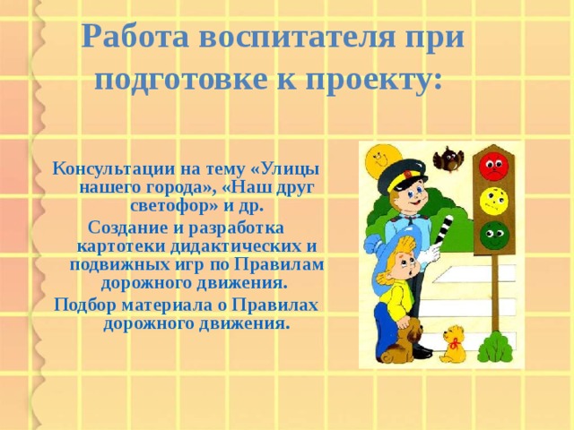 Работа воспитателя при подготовке к проекту: Консультации на тему «Улицы нашего города», «Наш друг светофор» и др. Создание и разработка картотеки дидактических и подвижных игр по Правилам дорожного движения. Подбор материала о Правилах дорожного движения.