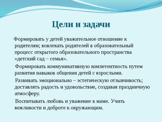 Цели и задачи  Формировать у детей уважительное отношение к родителям; вовлекать родителей в образовательный процесс открытого образовательного пространства «детский сад – семья».  Формировать коммуникативную компетентность путем развития навыков общения детей с взрослыми.  Развивать эмоционально – эстетическую отзывчивость; доставлять радость и удовольствие, создавая праздничную атмосферу.  Воспитывать любовь и уважение к маме. Учить вежливости и доброте к окружающим.