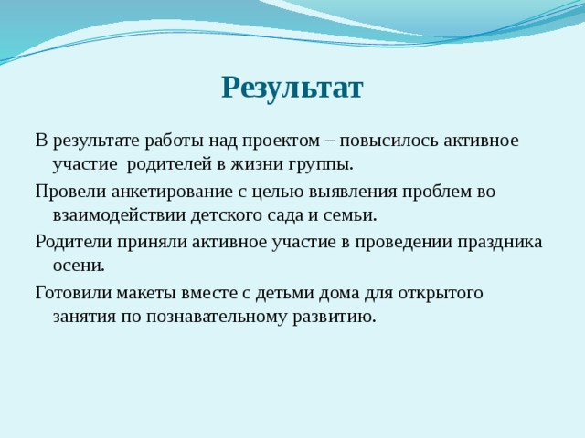 Результат В результате работы над проектом – повысилось активное участие родителей в жизни группы. Провели анкетирование с целью выявления проблем во взаимодействии детского сада и семьи. Родители приняли активное участие в проведении праздника осени. Готовили макеты вместе с детьми дома для открытого занятия по познавательному развитию.