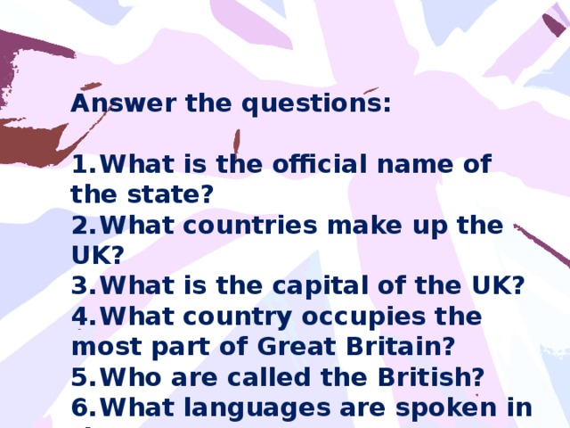 Answer the questions:  1.  What is the official name of the state? 2.  What countries make up the UK? 3.  What is the capital of the UK? 4.  What country occupies the most part of Great Britain? 5.  Who are called the British? 6.  What languages are spoken in the UK?