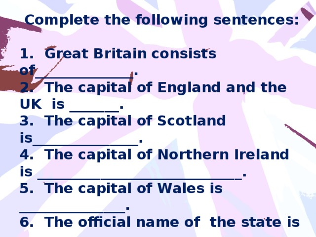 Complete the following sentences:  1. Great Britain consists of______________. 2. The capital of England and the UK is _______. 3. The capital of Scotland is_______________. 4. The capital of Northern Ireland is _____________________________. 5. The capital of Wales is _______________. 6. The official name of the state is _____________________. 7. The British speak ________________.
