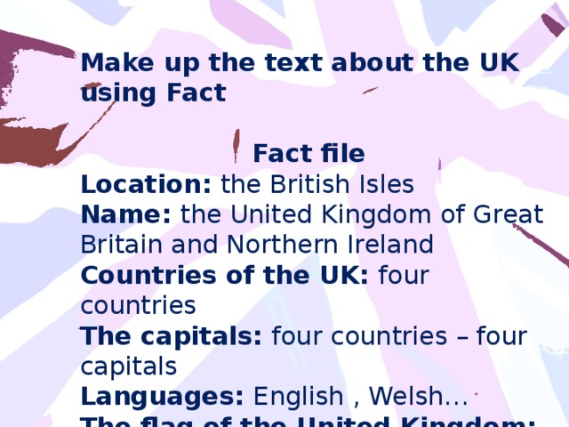 Make up the text about the UK using Fact  Fact file Location: the British Isles Name: the United Kingdom of Great Britain and Northern Ireland Countries of the UK: four countries The capitals: four countries – four capitals Languages: English , Welsh… The flag of the United Kingdom: Union Jack