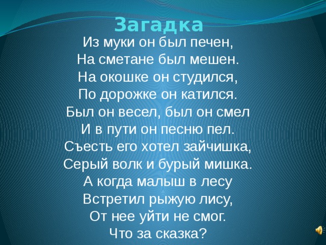 Загадка Из муки он был печен,  На сметане был мешен.  На окошке он студился,  По дорожке он катился.  Был он весел, был он смел  И в пути он песню пел.  Съесть его хотел зайчишка,  Серый волк и бурый мишка.  А когда малыш в лесу  Встретил рыжую лису,  От нее уйти не смог.  Что за сказка?