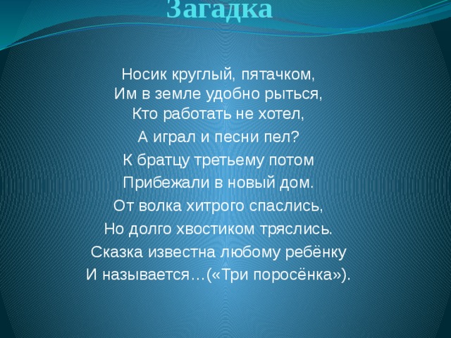 Загадка Носик круглый, пятачком,  Им в земле удобно рыться,  Кто работать не хотел, А играл и песни пел? К братцу третьему потом Прибежали в новый дом. От волка хитрого спаслись, Но долго хвостиком тряслись. Сказка известна любому ребёнку И называется…(«Три поросёнка»).