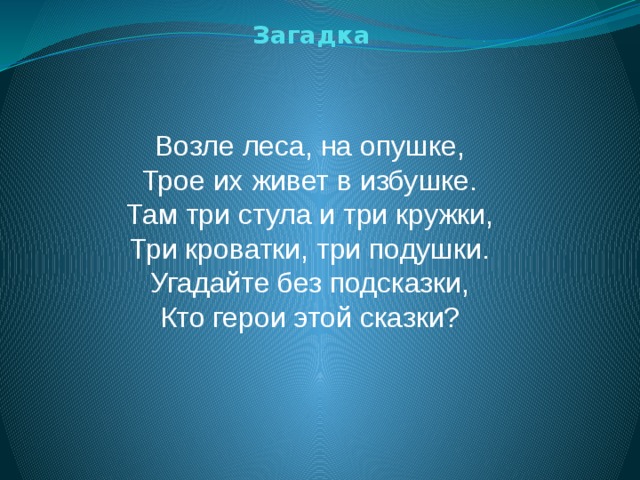 Загадка Возле леса, на опушке,  Трое их живет в избушке.  Там три стула и три кружки,  Три кроватки, три подушки.  Угадайте без подсказки,  Кто герои этой сказки?