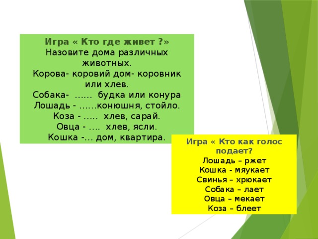 Игра « Кто где живет ?» Назовите дома различных животных. Корова- коровий дом- коровник или хлев. Собака- …… будка или конура Лошадь - ……конюшня, стойло. Коза - ….. хлев, сарай. Овца - …. хлев, ясли. Кошка -… дом, квартира. Игра « Кто как голос подает? Лошадь – ржет Кошка - мяукает Свинья – хрюкает Собака – лает Овца – мекает Коза – блеет