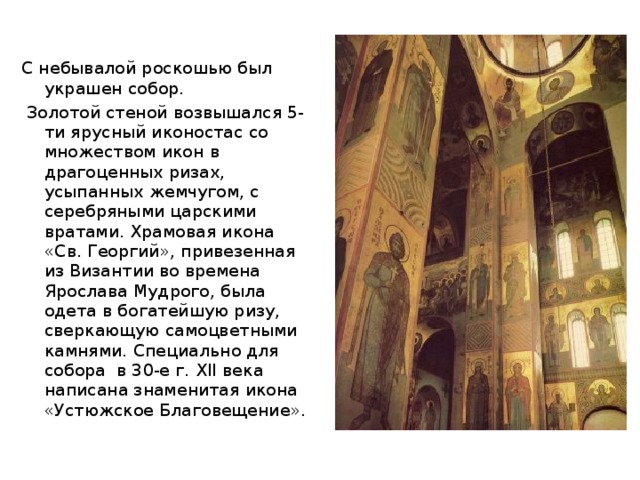 С небывалой роскошью был украшен собор.  Золотой стеной возвышался 5-ти ярусный иконостас со множеством икон в драгоценных ризах, усыпанных жемчугом, с серебряными царскими вратами. Храмовая икона «Св. Георгий», привезенная из Византии во времена Ярослава Мудрого, была одета в богатейшую ризу, сверкающую самоцветными камнями. Специально для собора в 30-е г. XII века написана знаменитая икона «Устюжское Благовещение».