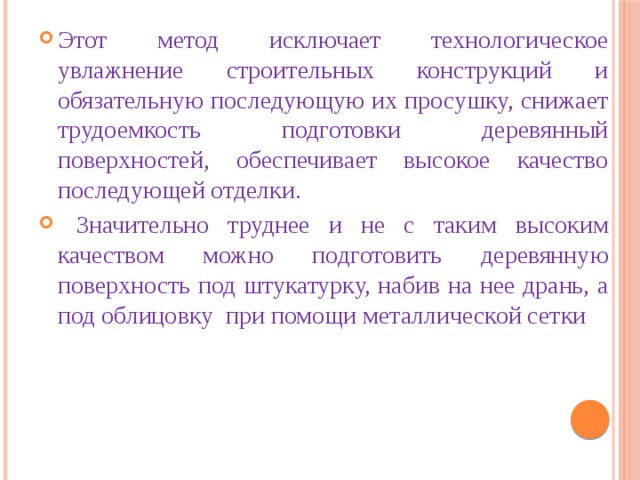 Этот метод исключает технологическое увлажнение строительных конструкций и обязательную последующую их просушку, снижает трудоемкость подготовки деревянный поверхностей, обеспечивает высокое качество последующей отделки.  Значительно труднее и не с таким высоким качеством можно подготовить деревянную поверхность под штукатурку, набив на нее дрань, а под облицовку ­ при помощи металлической сетки