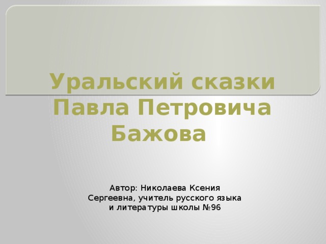 Уральский сказки Павла Петровича Бажова Автор: Николаева Ксения Сергеевна, учитель русского языка и литературы школы №96