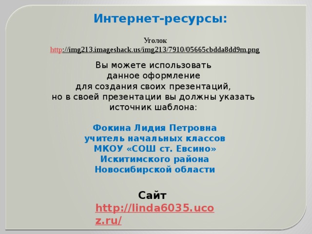 Интернет-ресурсы: Уголок http ://img213.imageshack.us/img213/7910/05665cbdda8dd9m.png  Вы можете использовать данное оформление для создания своих презентаций, но в своей презентации вы должны указать источник шаблона: Фокина Лидия Петровна учитель начальных классов МКОУ «СОШ ст. Евсино» Искитимского района Новосибирской области Сайт http://linda6035.ucoz.ru/